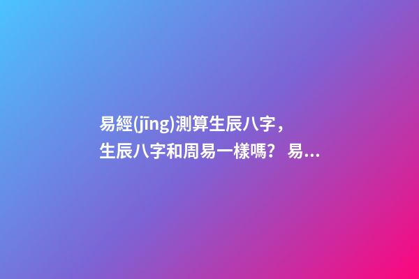 易經(jīng)測算生辰八字，生辰八字和周易一樣嗎？ 易經(jīng)生辰八字查詢，易經(jīng)中怎樣查生辰八字-第1張-觀點-玄機派